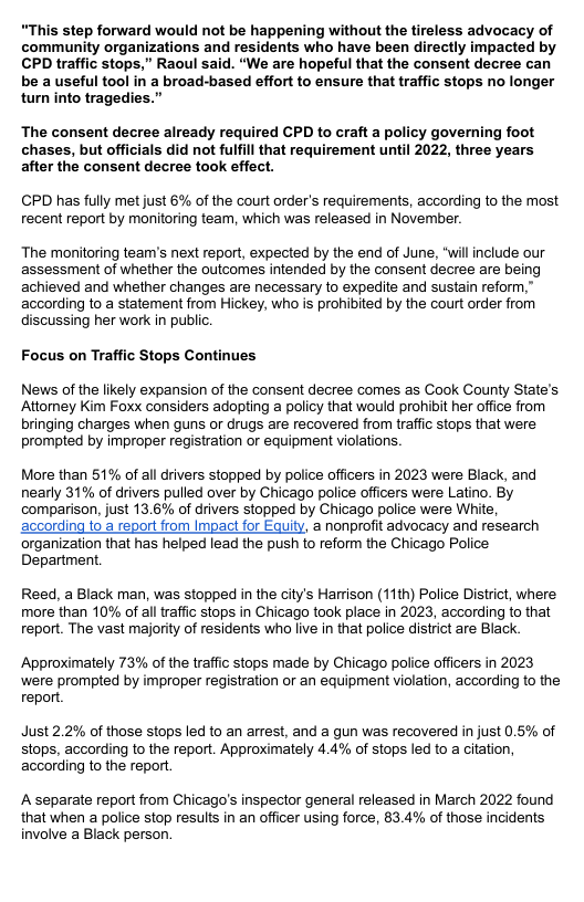 “This step forward would not be happening without the tireless advocacy of community organizations and residents who have been directly impacted by CPD traffic stops,” Raoul said. “We are hopeful that the consent decree can be a useful tool in a broad-based effort to ensure that traffic stops no longer turn into tragedies.” The consent decree already required CPD to craft a policy governing foot chases, but officials did not fulfill that requirement until 2022, three years after the consent decree took effect. CPD has fully met just 6% of the court order’s requirements, according to the most recent report by monitoring team, which was released in November. The monitoring team’’s next report, expected by the end of June, “will include our assessment of whether the outcomes intended by the consent decree are being achieved and whether changes are necessary to expedite and sustain reform,” according to a statement from Hickey, who s prohibited by the court order from discussing her work in public. Focus on Traffic Stops Continues News of the likely expansion of the consent decree comes as Cook County State’s Attomey Kim Foxx considers adopting a policy that would prohibit her office from bringing charges when guns or drugs are recovered from traffc stops that were prompted by improper registration or equipment violations More than 51% of all drivers stopped by police officers in 2023 were Black, and nearly 31% of drivers pulled over by Chicago police officers were Latino. By comparison, just 13.6% of drivers stopped by Chicago police were White, according to a report from Impact for Equity, a nonprofit advocacy and research organization that has helped lead the push to reform the Chicago Police Department. Reed, a Black man, was stopped in the city’s Harrison (11th) Police District, where more than 10% of al traffic stops in Chicago took place in 2023, according to that report. The vast majority of residents who live in that police district are Black. Approximately 73% of the traffic stops made by Chicago police officers in 2023 ‘were prompted by improper registration or an equipment violation, according to the report Just 2.2% of those stops led to an arrest, and a gun was recovered in just 0.5% of stops, according to the report. Approximately 4.4% of stops led to a citation, according to the report A separate report from Chicago’s inspector general released in March 2022 found that when a police stop results in an officer using force, 83.4% of those incidents involve a Black person.